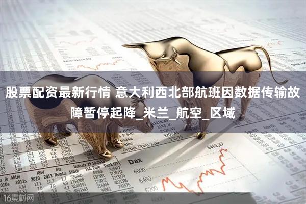 股票配资最新行情 意大利西北部航班因数据传输故障暂停起降_米兰_航空_区域