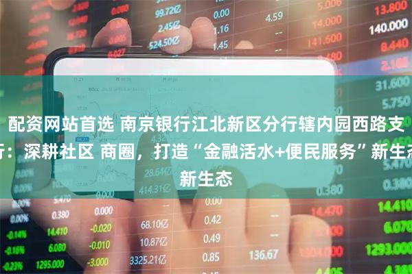 配资网站首选 南京银行江北新区分行辖内园西路支行：深耕社区 商圈，打造“金融活水+便民服务”新生态