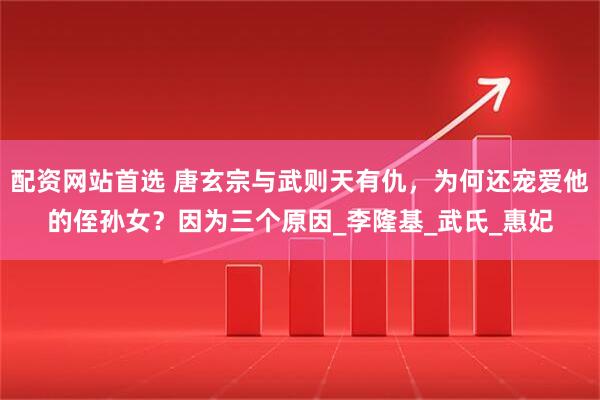 配资网站首选 唐玄宗与武则天有仇，为何还宠爱他的侄孙女？因为三个原因_李隆基_武氏_惠妃