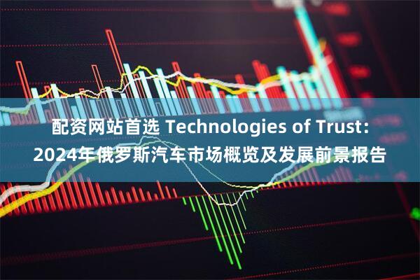 配资网站首选 Technologies of Trust：2024年俄罗斯汽车市场概览及发展前景报告