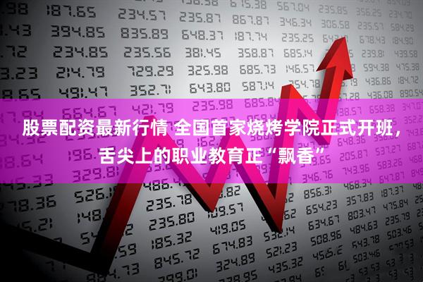 股票配资最新行情 全国首家烧烤学院正式开班，舌尖上的职业教育正“飘香”
