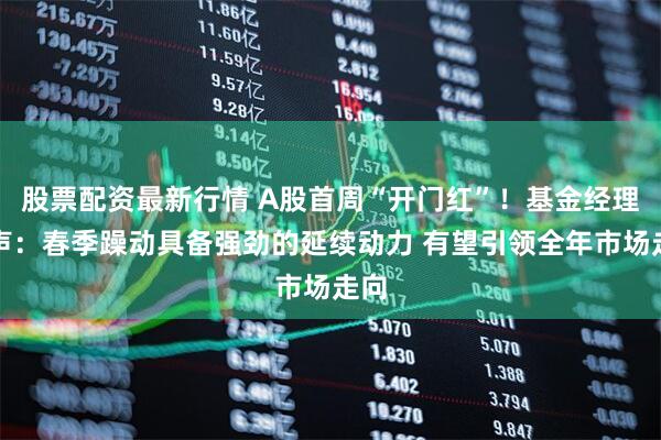 股票配资最新行情 A股首周“开门红”！基金经理发声：春季躁动具备强劲的延续动力 有望引领全年市场走向