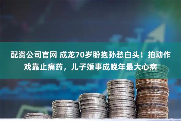 配资公司官网 成龙70岁盼抱孙愁白头！拍动作戏靠止痛药，儿子婚事成晚年最大心病