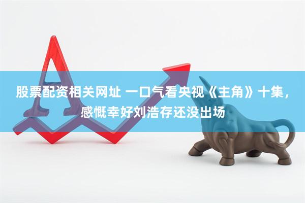 股票配资相关网址 一口气看央视《主角》十集，感慨幸好刘浩存还没出场