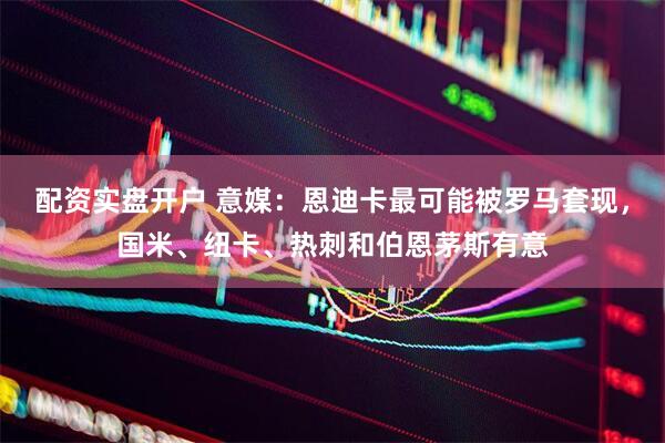 配资实盘开户 意媒：恩迪卡最可能被罗马套现，国米、纽卡、热刺和伯恩茅斯有意