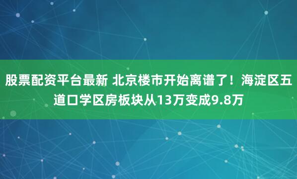 股票配资平台最新 北京楼市开始离谱了！海淀区五道口学区房板块从13万变成9.8万