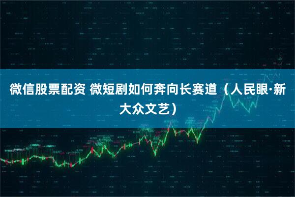 微信股票配资 微短剧如何奔向长赛道（人民眼·新大众文艺）