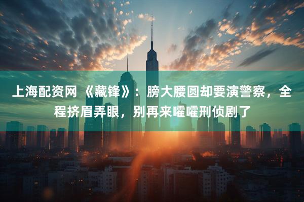 上海配资网 《藏锋》：膀大腰圆却要演警察，全程挤眉弄眼，别再来嚯嚯刑侦剧了