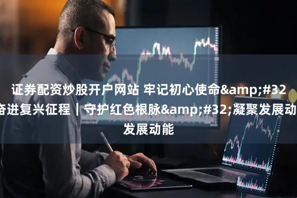 证券配资炒股开户网站 牢记初心使命 奋进复兴征程｜守护红色根脉 凝聚发展动能