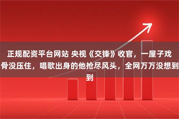 正规配资平台网站 央视《交锋》收官，一屋子戏骨没压住，唱歌出身的他抢尽风头，全网万万没想到